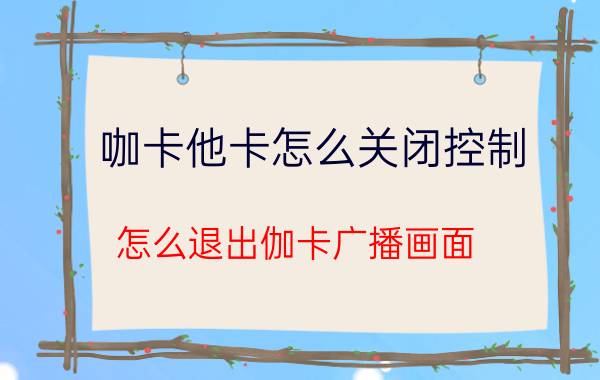 咖卡他卡怎么关闭控制 怎么退出伽卡广播画面？